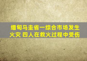 缅甸马圭省一综合市场发生火灾 四人在救火过程中受伤